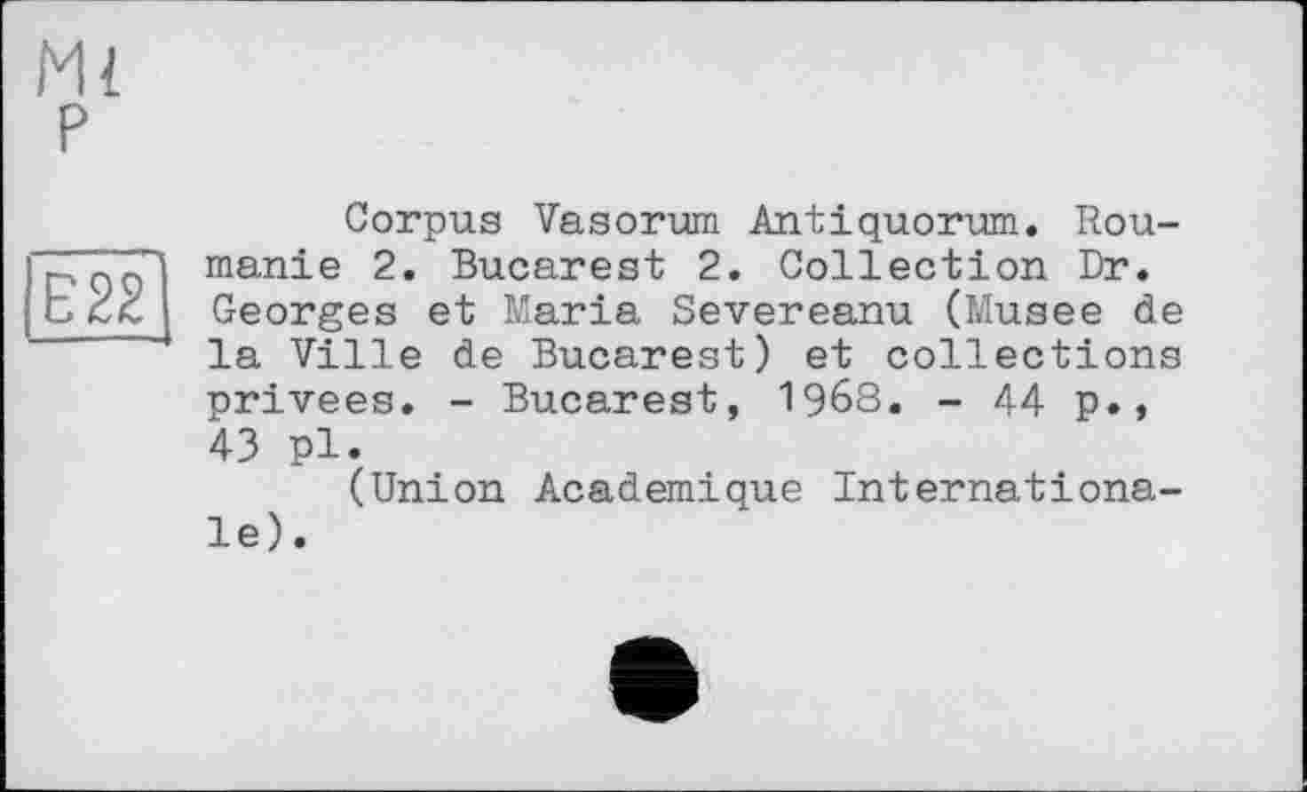 ﻿Ml P
E22
Corpus Vasorum Antiquorum. Roumanie 2. Bucarest 2. Collection Dr. Georges et Maria Severeanu (Musee de la Ville de Bucarest) et collections privées. - Bucarest, 1968. - 44 p., 43 pl.
(Union Academique Internationale).